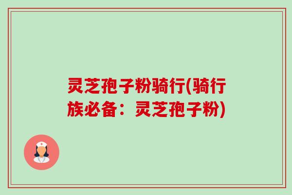 灵芝孢子粉骑行(骑行族必备:灵芝孢子粉) 灵芝孢子粉骑行(骑行族必备:灵芝孢子粉)