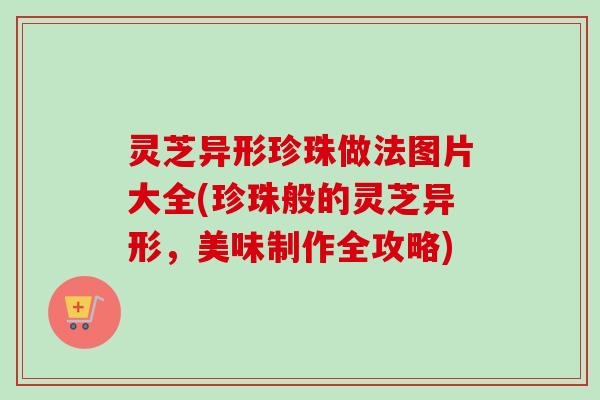 灵芝异形珍珠做法图片大全(珍珠般的灵芝异形,美味制作全攻略) 灵芝异形珍珠做法图片大全(珍珠般的灵芝异形,美味制作全攻略)