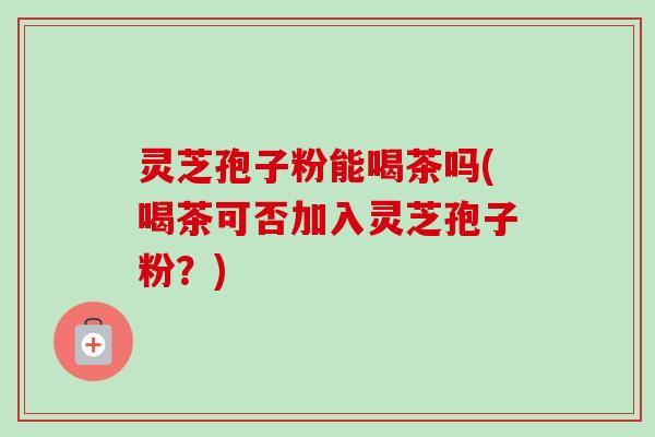 灵芝孢子粉能喝茶吗(喝茶可否加入灵芝孢子粉?) 灵芝孢子粉能喝茶吗(喝茶可否加入灵芝孢子粉?)