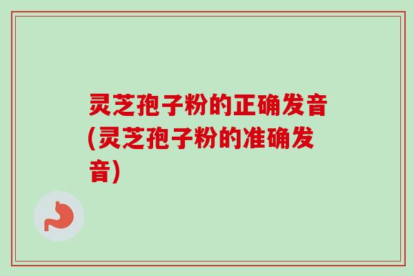 灵芝孢子粉的正确发音(灵芝孢子粉的准确发音) 灵芝孢子粉的正确发音(灵芝孢子粉的准确发音)