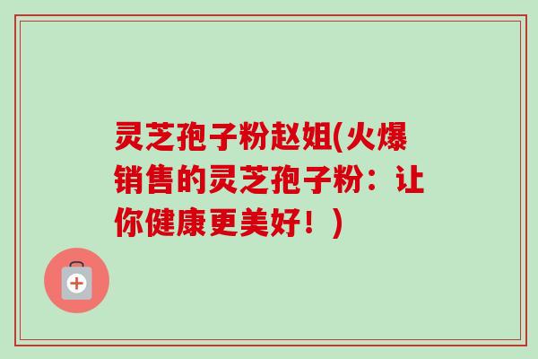 灵芝孢子粉赵姐(火爆销售的灵芝孢子粉:让你健康更美好!) 灵芝孢子粉赵姐(火爆销售的灵芝孢子粉:让你健康更美好!)