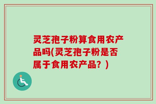 灵芝孢子粉算食用农产品吗(灵芝孢子粉是否属于食用农产品?) 灵芝孢子粉算食用农产品吗(灵芝孢子粉是否属于食用农产品?)