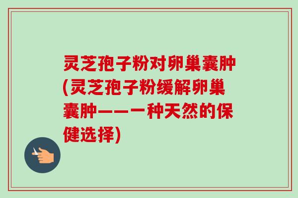 灵芝孢子粉对卵巢囊肿(灵芝孢子粉缓解卵巢囊肿——一种天然的保健选择) 灵芝孢子粉对卵巢囊肿(灵芝孢子粉缓解卵巢囊肿——一种天然的保健选择)