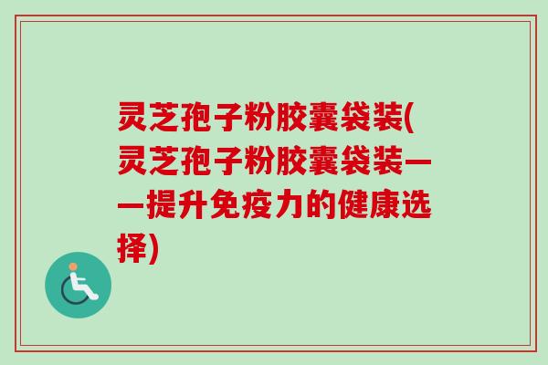灵芝孢子粉胶囊袋装(灵芝孢子粉胶囊袋装——提升免疫力的健康选择) 灵芝孢子粉胶囊袋装(灵芝孢子粉胶囊袋装——提升免疫力的健康选择)
