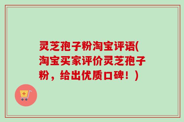 灵芝孢子粉淘宝评语(淘宝买家评价灵芝孢子粉，给出优质口碑！)