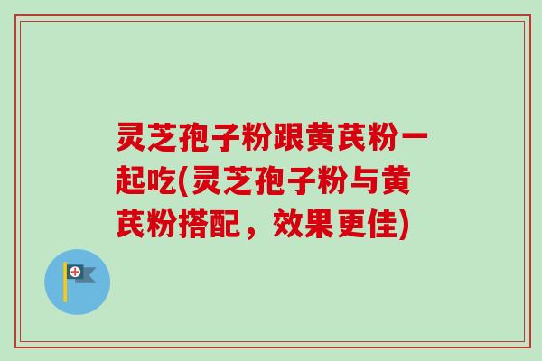 灵芝孢子粉跟黄芪粉一起吃(灵芝孢子粉与黄芪粉搭配,效果更佳) 灵芝孢子粉跟黄芪粉一起吃(灵芝孢子粉与黄芪粉搭配,效果更佳)