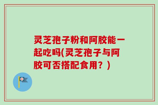 灵芝孢子粉和阿胶能一起吃吗(灵芝孢子与阿胶可否搭配食用?) 灵芝孢子粉和阿胶能一起吃吗(灵芝孢子与阿胶可否搭配食用?)