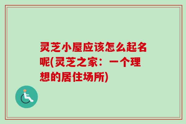 灵芝小屋应该怎么起名呢(灵芝之家:一个理想的居住场所) 灵芝小屋应该怎么起名呢(灵芝之家:一个理想的居住场所)