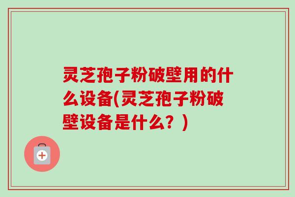 灵芝孢子粉破壁用的什么设备(灵芝孢子粉破壁设备是什么？)