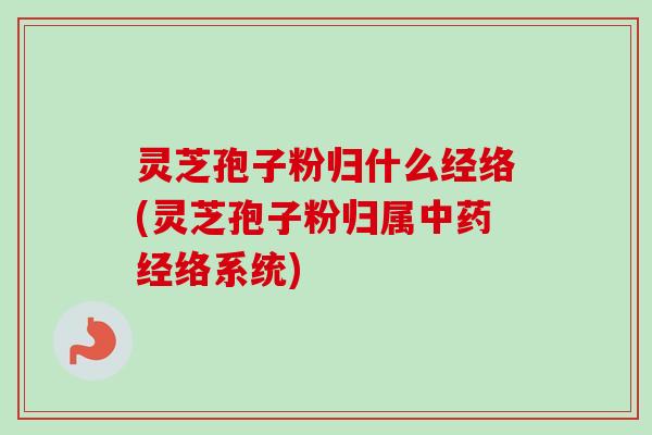 灵芝孢子粉归什么经络(灵芝孢子粉归属经络系统)