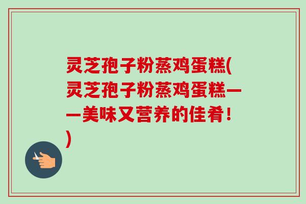 灵芝孢子粉蒸鸡蛋糕(灵芝孢子粉蒸鸡蛋糕——美味又营养的佳肴!) 灵芝孢子粉蒸鸡蛋糕(灵芝孢子粉蒸鸡蛋糕——美味又营养的佳肴!)