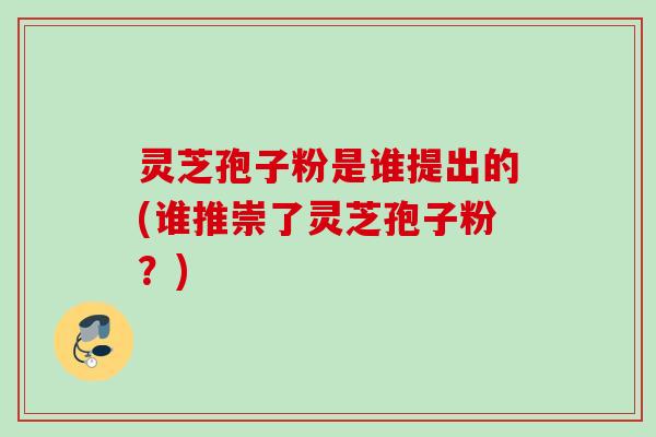 灵芝孢子粉是谁提出的(谁推崇了灵芝孢子粉?) 灵芝孢子粉是谁提出的(谁推崇了灵芝孢子粉?)