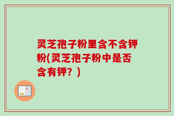 灵芝孢子粉里含不含钾粉(灵芝孢子粉中是否含有钾?) 灵芝孢子粉里含不含钾粉(灵芝孢子粉中是否含有钾?)