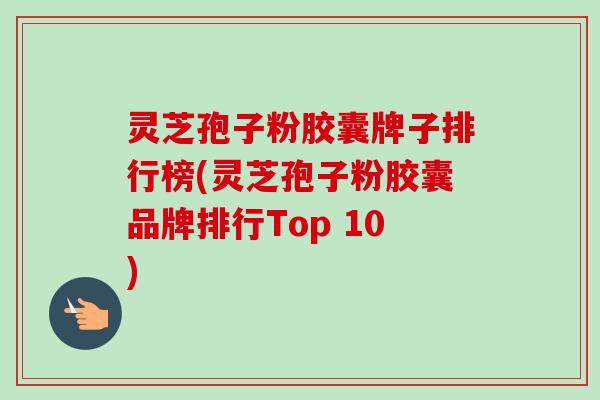 灵芝孢子粉胶囊牌子排行榜(灵芝孢子粉胶囊品牌排行Top 10) 灵芝孢子粉胶囊牌子排行榜(灵芝孢子粉胶囊品牌排行Top 10)