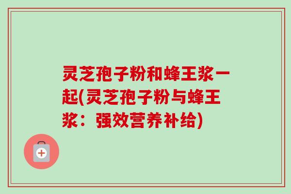 灵芝孢子粉和蜂王浆一起(灵芝孢子粉与蜂王浆：强效营养补给)