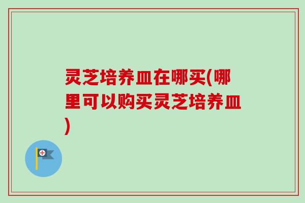 灵芝培养皿在哪买(哪里可以购买灵芝培养皿) 灵芝培养皿在哪买(哪里可以购买灵芝培养皿)