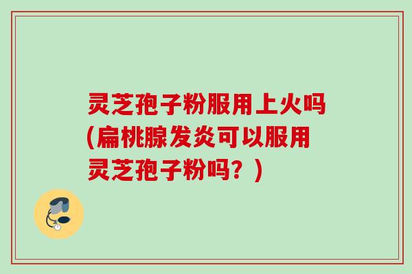 灵芝孢子粉服用上火吗(扁桃腺发炎可以服用灵芝孢子粉吗?) 灵芝孢子粉服用上火吗(扁桃腺发炎可以服用灵芝孢子粉吗?)
