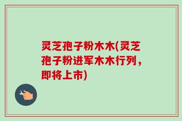 灵芝孢子粉木木(灵芝孢子粉进军木木行列,即将上市) 灵芝孢子粉木木(灵芝孢子粉进军木木行列,即将上市)