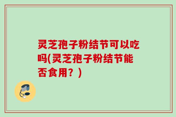 灵芝孢子粉结节可以吃吗(灵芝孢子粉结节能否食用？)