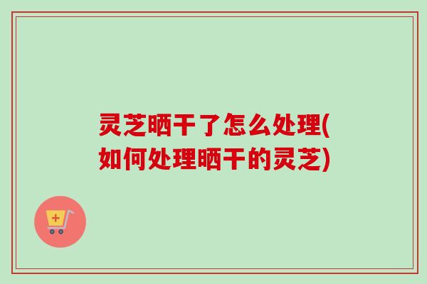 灵芝晒干了怎么处理(如何处理晒干的灵芝) 灵芝晒干了怎么处理(如何处理晒干的灵芝)