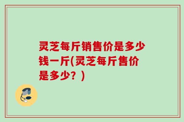 灵芝每斤销售价是多少钱一斤(灵芝每斤售价是多少？)