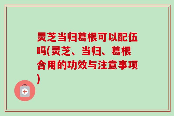 灵芝当归葛根可以配伍吗(灵芝、当归、葛根合用的功效与注意事项) 灵芝当归葛根可以配伍吗(灵芝、当归、葛根合用的功效与注意事项)