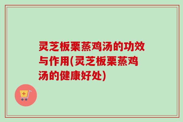 灵芝板栗蒸鸡汤的功效与作用(灵芝板栗蒸鸡汤的健康好处) 灵芝板栗蒸鸡汤的功效与作用(灵芝板栗蒸鸡汤的健康好处)