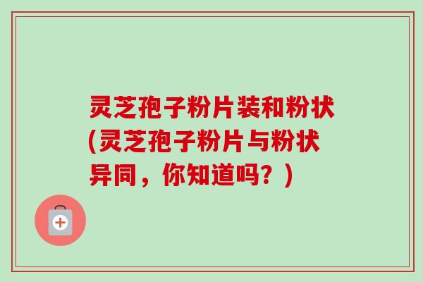 灵芝孢子粉片装和粉状(灵芝孢子粉片与粉状异同,你知道吗?) 灵芝孢子粉片装和粉状(灵芝孢子粉片与粉状异同,你知道吗?)