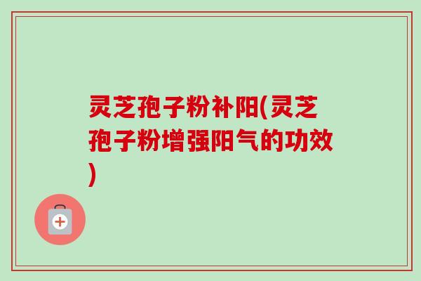 灵芝孢子粉补阳(灵芝孢子粉增强阳气的功效) 灵芝孢子粉补阳(灵芝孢子粉增强阳气的功效)