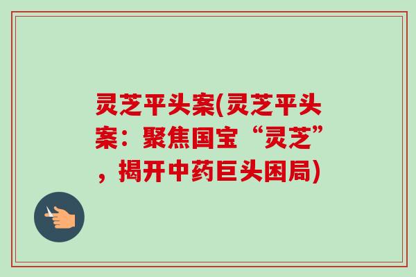 灵芝平头案(灵芝平头案:聚焦国宝“灵芝”,揭开巨头困局) 灵芝平头案(灵芝平头案:聚焦国宝“灵芝”,揭开巨头困局)