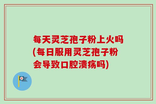 每天灵芝孢子粉上火吗(每日服用灵芝孢子粉会导致口腔溃疡吗)