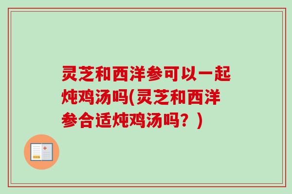 灵芝和西洋参可以一起炖鸡汤吗(灵芝和西洋参合适炖鸡汤吗?) 灵芝和西洋参可以一起炖鸡汤吗(灵芝和西洋参合适炖鸡汤吗?)