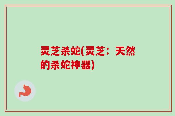 灵芝杀蛇(灵芝：天然的杀蛇神器)
