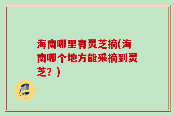 海南哪里有灵芝摘(海南哪个地方能采摘到灵芝?) 海南哪里有灵芝摘(海南哪个地方能采摘到灵芝?)