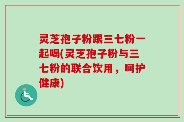 灵芝孢子粉跟三七粉一起喝(灵芝孢子粉与三七粉的联合饮用,呵护健康) 灵芝孢子粉跟三七粉一起喝(灵芝孢子粉与三七粉的联合饮用,呵护健康)