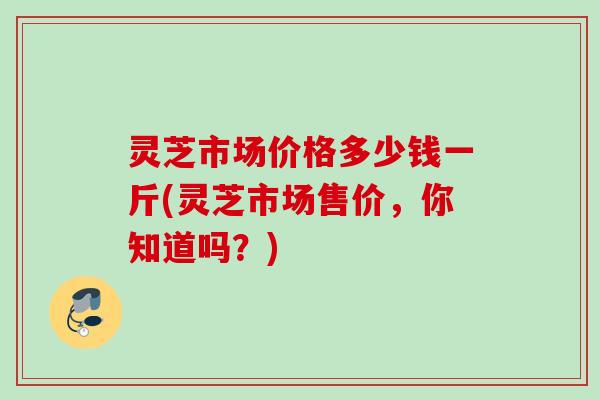 灵芝市场价格多少钱一斤(灵芝市场售价,你知道吗?) 灵芝市场价格多少钱一斤(灵芝市场售价,你知道吗?)