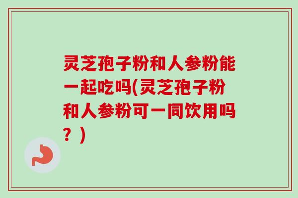 灵芝孢子粉和人参粉能一起吃吗(灵芝孢子粉和人参粉可一同饮用吗?) 灵芝孢子粉和人参粉能一起吃吗(灵芝孢子粉和人参粉可一同饮用吗?)