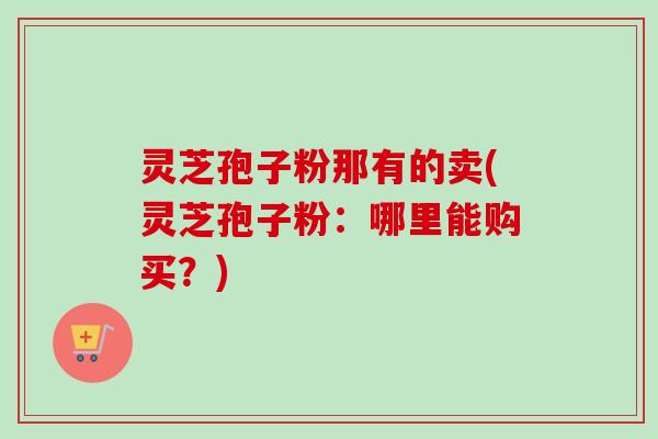 灵芝孢子粉那有的卖(灵芝孢子粉:哪里能购买?) 灵芝孢子粉那有的卖(灵芝孢子粉:哪里能购买?)