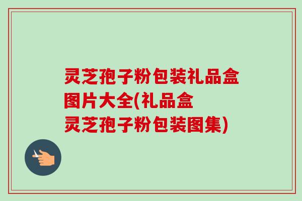 灵芝孢子粉包装礼品盒图片大全(礼品盒 灵芝孢子粉包装图集) 灵芝孢子粉包装礼品盒图片大全(礼品盒 灵芝孢子粉包装图集)