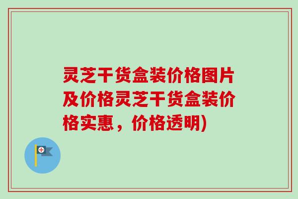 灵芝干货盒装价格图片及价格灵芝干货盒装价格实惠,价格透明) 灵芝干货盒装价格图片及价格灵芝干货盒装价格实惠,价格透明)