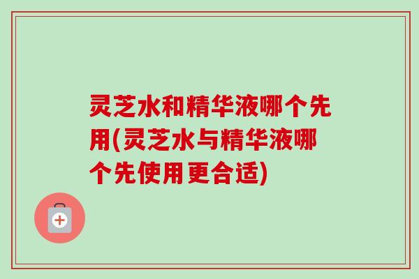 灵芝水和精华液哪个先用(灵芝水与精华液哪个先使用更合适) 灵芝水和精华液哪个先用(灵芝水与精华液哪个先使用更合适)