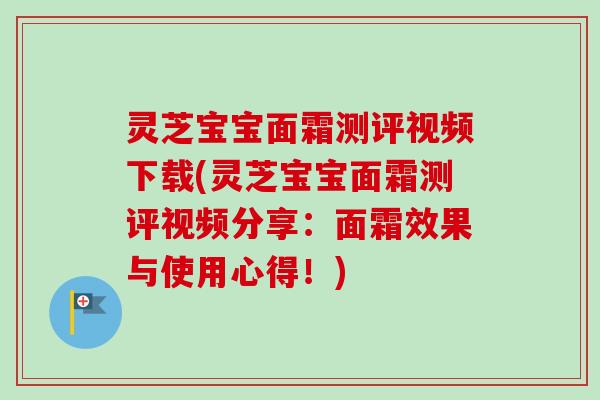 灵芝宝宝面霜测评视频下载(灵芝宝宝面霜测评视频分享:面霜效果与使用心得!) 灵芝宝宝面霜测评视频下载(灵芝宝宝面霜测评视频分享:面霜效果与使用心得!)