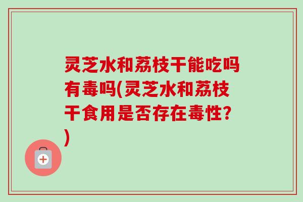 灵芝水和荔枝干能吃吗有毒吗(灵芝水和荔枝干食用是否存在毒性?) 灵芝水和荔枝干能吃吗有毒吗(灵芝水和荔枝干食用是否存在毒性?)