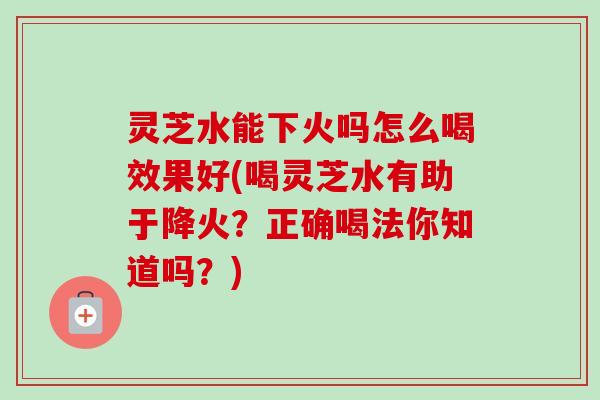灵芝水能下火吗怎么喝效果好(喝灵芝水有助于降火?正确喝法你知道吗?) 灵芝水能下火吗怎么喝效果好(喝灵芝水有助于降火?正确喝法你知道吗?)