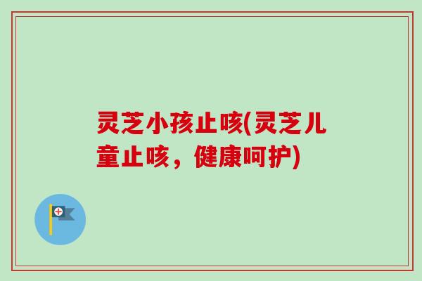 灵芝小孩止咳(灵芝儿童止咳，健康呵护)
