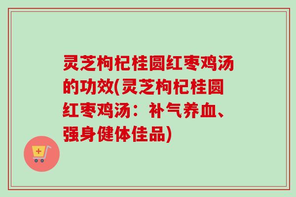 灵芝枸杞桂圆红枣鸡汤的功效(灵芝枸杞桂圆红枣鸡汤：、强身健体佳品)