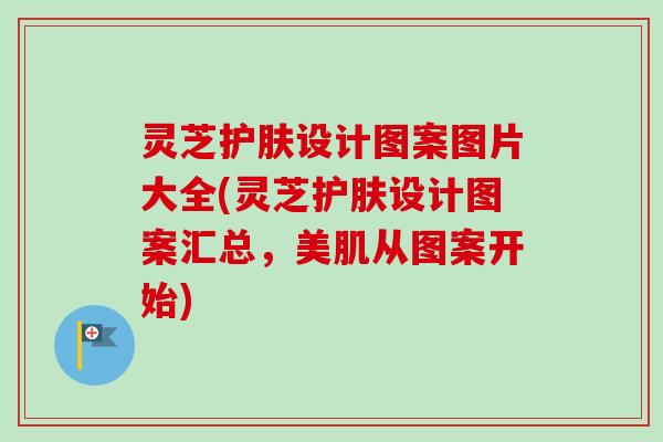 灵芝护肤设计图案图片大全(灵芝护肤设计图案汇总，美肌从图案开始)