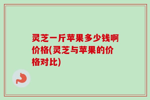 灵芝一斤苹果多少钱啊价格(灵芝与苹果的价格对比) 灵芝一斤苹果多少钱啊价格(灵芝与苹果的价格对比)
