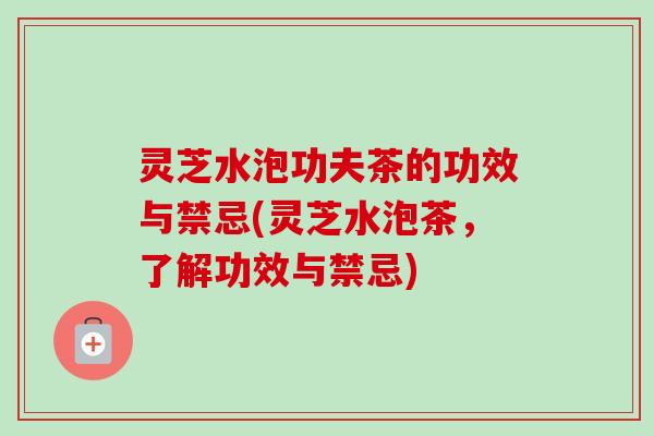 灵芝水泡功夫茶的功效与禁忌(灵芝水泡茶,了解功效与禁忌) 灵芝水泡功夫茶的功效与禁忌(灵芝水泡茶,了解功效与禁忌)