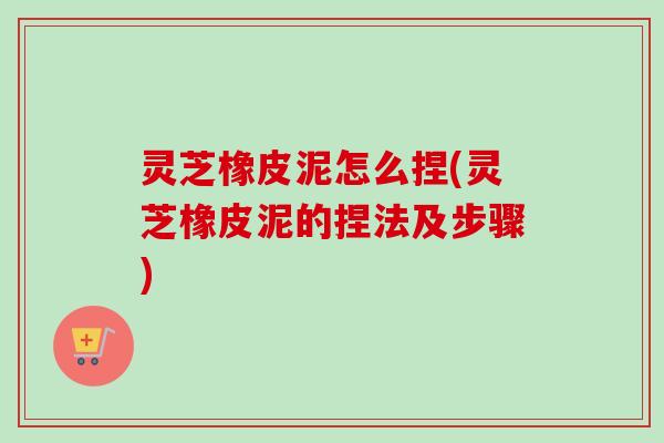 灵芝橡皮泥怎么捏(灵芝橡皮泥的捏法及步骤)